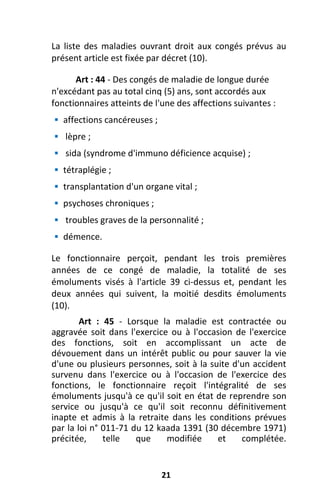 21
La liste des maladies ouvrant droit aux congés prévus au
présent article est fixée par décret (10).
Art : 44 - Des congés de maladie de longue durée
n'excédant pas au total cinq (5) ans, sont accordés aux
fonctionnaires atteints de l'une des affections suivantes :
 affections cancéreuses ;
 lèpre ;
 sida (syndrome d'immuno déficience acquise) ;
 tétraplégie ;
 transplantation d'un organe vital ;
 psychoses chroniques ;
 troubles graves de la personnalité ;
 démence.
Le fonctionnaire perçoit, pendant les trois premières
années de ce congé de maladie, la totalité de ses
émoluments visés à l'article 39 ci-dessus et, pendant les
deux années qui suivent, la moitié desdits émoluments
(10).
Art : 45 - Lorsque la maladie est contractée ou
aggravée soit dans l'exercice ou à l'occasion de l'exercice
des fonctions, soit en accomplissant un acte de
dévouement dans un intérêt public ou pour sauver la vie
d'une ou plusieurs personnes, soit à la suite d'un accident
survenu dans l'exercice ou à l'occasion de l'exercice des
fonctions, le fonctionnaire reçoit l'intégralité de ses
émoluments jusqu'à ce qu'il soit en état de reprendre son
service ou jusqu'à ce qu'il soit reconnu définitivement
inapte et admis à la retraite dans les conditions prévues
par la loi n° 011-71 du 12 kaada 1391 (30 décembre 1971)
précitée, telle que modifiée et complétée.
 