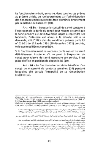 22
Le fonctionnaire a droit, en outre, dans tous les cas prévus
au présent article, au remboursement par l'administration
des honoraires médicaux et des frais entraînés directement
par la maladie ou l'accident (10).
Art : 45 bis - Lorsque le conseil de santé constate à
l'expiration de la durée du congé pour raisons de santé que
le fonctionnaire est définitivement inapte à reprendre ses
fonctions, l'intéressé est admis à la retraite soit à sa
demande, soit d'office dans les conditions prévues par la loi
n° 011-71 du 12 kaada 1391 (30 décembre 1971) précitée,
telle que modifiée et complétée.
Si le fonctionnaire n'est pas reconnu par le conseil de santé
définitivement inapte et s'il ne peut, à l'expiration du
congé pour raisons de santé reprendre son service, il est
placé d'office en position de disponibilité (10).
Art : 46 - La fonctionnaire enceinte bénéficie d'un
congé de maternité de quatorze semaines (14) pendant
lesquelles elle perçoit l'intégralité de sa rémunération
(10)(14) (17).
-------------------------------------------------------------------------------
-(17) Loi n° 30.22 modifiant et complétant le dahir n° 1.58.008 du 4 chaabane
1377 (24 février 1958) portant statut général de la fonction publique (B.O. n°
7122 du 1er septembre 2022 voir version arabe):
-
‫الفصل‬
46
..... :)
‫وتستفي‬
‫د‬
‫كفالة‬ ،‫العمل‬ ‫بها‬ ‫الجاري‬ ‫والتنظيمية‬ ‫التشريعية‬ ‫للنصوص‬ ‫طبقا‬ ،‫إليها‬ ‫أسندت‬ ‫التي‬ ‫املوظفة‬
‫وعشرين‬ ‫أربعة‬ ‫عن‬ ‫سنه‬ ‫تقل‬ ‫طفل‬
(
24
)
‫عشر‬ ‫أربعة‬ ‫مدتها‬ ‫الكفالة‬ ‫عن‬ ‫رخصة‬ ‫من‬ ،‫ا‬‫ر‬‫شه‬
(
14
)
‫خاللها‬ ‫ى‬ ‫تتقاض‬ ،‫أسبوعا‬
.‫أجرتها‬‫كامل‬
‫الرخصة‬‫استنفاذ‬‫تاريخ‬‫من‬ ‫ابتداء‬‫وذلك‬،‫اليوم‬ ‫في‬ ‫واحدة‬‫ساعة‬‫مدتها‬‫الرضاعة‬‫عن‬‫رخصة‬‫من‬‫املوظفة‬‫تستفيد‬‫كما‬
‫وعشرين‬ ‫أربعة‬‫سن‬‫به‬ ‫املتكفل‬‫أو‬ ‫املولود‬‫الطفل‬‫بلوغ‬‫غاية‬‫إلى‬،‫الحالة‬‫حسب‬ ،‫الكفالة‬‫أو‬‫الوالدة‬‫عن‬‫املمنوحة‬
(
24
)
.‫ا‬‫ر‬‫شه‬
‫اإل‬‫تحدد‬
‫سير‬‫بحسن‬‫اإلخالل‬‫دون‬ ،‫باألمر‬‫املعنية‬ ‫املوظفة‬‫رغبة‬‫على‬‫بناء‬‫الرضاعة‬ ‫عن‬‫الرخصة‬‫من‬‫االستفادة‬‫أوقات‬‫دارة‬
.‫املرفق‬
‫عشر‬‫خمسة‬ ‫مدتها‬،‫األبوة‬ ‫عن‬‫رخصة‬ ‫من‬ ‫طفل‬‫له‬‫ولد‬‫الذي‬‫الرجل‬‫املوظف‬‫يستفيد‬
(
15
)
،‫عنها‬‫ومؤدى‬‫متصلة‬‫يوما‬
.‫الطفل‬‫والدة‬ ‫تاريخ‬‫من‬‫ابتداء‬‫وذلك‬
‫املوظف‬‫يستفيد‬
‫تقل‬ ‫طفل‬‫كفالة‬،‫العمل‬ ‫بها‬‫الجاري‬‫والتنظيمية‬‫التشريعية‬ ‫للنصوص‬ ‫طبقا‬،‫إليه‬‫أسندت‬‫الذي‬‫الرجل‬
‫وعشرين‬‫أربعة‬‫عن‬‫سنه‬
(
24
)
‫عشر‬‫خمسة‬ ‫مدتها‬،‫الكفالة‬ ‫عن‬‫رخصة‬ ‫من‬،‫ا‬‫ر‬‫شه‬
(
15
)
.‫عنها‬‫ومؤدى‬ ‫متصلة‬‫يوما‬
‫تا‬‫من‬‫ابتداء‬ ‫الفصل‬‫هذا‬‫في‬‫عليها‬‫املنصوص‬ ‫الكفالة‬‫عن‬‫الرخصة‬‫من‬‫االستفادة‬‫تتم‬
‫بإسناد‬‫الصادر‬‫األمر‬ ‫تنفيذ‬ ‫ريخ‬
‫الكفالة‬
.
 