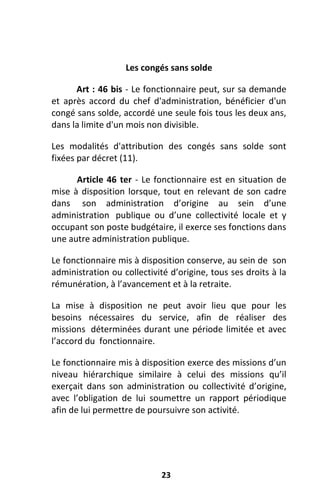 23
Les congés sans solde
Art : 46 bis - Le fonctionnaire peut, sur sa demande
et après accord du chef d'administration, bénéficier d'un
congé sans solde, accordé une seule fois tous les deux ans,
dans la limite d'un mois non divisible.
Les modalités d'attribution des congés sans solde sont
fixées par décret (11).
Article 46 ter - Le fonctionnaire est en situation de
mise à disposition lorsque, tout en relevant de son cadre
dans son administration d’origine au sein d’une
administration publique ou d’une collectivité locale et y
occupant son poste budgétaire, il exerce ses fonctions dans
une autre administration publique.
Le fonctionnaire mis à disposition conserve, au sein de son
administration ou collectivité d’origine, tous ses droits à la
rémunération, à l’avancement et à la retraite.
La mise à disposition ne peut avoir lieu que pour les
besoins nécessaires du service, afin de réaliser des
missions déterminées durant une période limitée et avec
l’accord du fonctionnaire.
Le fonctionnaire mis à disposition exerce des missions d’un
niveau hiérarchique similaire à celui des missions qu’il
exerçait dans son administration ou collectivité d’origine,
avec l’obligation de lui soumettre un rapport périodique
afin de lui permettre de poursuivre son activité.
 