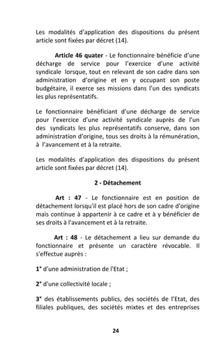 24
Les modalités d’application des dispositions du présent
article sont fixées par décret (14).
Article 46 quater - Le fonctionnaire bénéficie d’une
décharge de service pour l’exercice d’une activité
syndicale lorsque, tout en relevant de son cadre dans son
administration d’origine et en y occupant son poste
budgétaire, il exerce ses missions dans l’un des syndicats
les plus représentatifs.
Le fonctionnaire bénéficiant d’une décharge de service
pour l’exercice d’une activité syndicale auprès de l’un
des syndicats les plus représentatifs conserve, dans son
administration d’origine, tous ses droits à la rémunération,
à l’avancement et à la retraite.
Les modalités d’application des dispositions du présent
article sont fixées par décret (14).
2 - Détachement
Art : 47 - Le fonctionnaire est en position de
détachement lorsqu'il est placé hors de son cadre d'origine
mais continue à appartenir à ce cadre et à y bénéficier de
ses droits à l'avancement et à la retraite.
Art : 48 - Le détachement a lieu sur demande du
fonctionnaire et présente un caractère révocable. Il
s'effectue auprès :
1° d'une administration de l'Etat ;
2° d'une collectivité locale ;
3° des établissements publics, des sociétés de l’Etat, des
filiales publiques, des sociétés mixtes et des entreprises
 