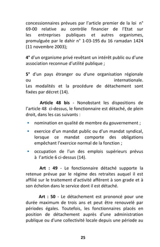 25
concessionnaires prévues par l’article premier de la loi n°
69-00 relative au contrôle financier de l’Etat sur
les entreprises publiques et autres organismes,
promulguée par le dahir n° 1-03-195 du 16 ramadan 1424
(11 novembre 2003);
4° d’un organisme privé revêtant un intérêt public ou d’une
association reconnue d’utilité publique ;
5° d'un pays étranger ou d'une organisation régionale
ou internationale.
Les modalités et la procédure de détachement sont
fixées par décret (14).
Article 48 bis - Nonobstant les dispositions de
l’article 48 ci-dessus, le fonctionnaire est détaché, de plein
droit, dans les cas suivants :
 nomination en qualité de membre du gouvernement ;
 exercice d’un mandat public ou d’un mandat syndical,
lorsque ce mandat comporte des obligations
empêchant l’exercice normal de la fonction ;
 occupation de l’un des emplois supérieurs prévus
à l’article 6 ci-dessus (14).
Art : 49 - Le fonctionnaire détaché supporte la
retenue prévue par le régime des retraites auquel il est
affilié sur le traitement d'activité afférent à son grade et à
son échelon dans le service dont il est détaché.
Art : 50 - Le détachement est prononcé pour une
durée maximum de trois ans et peut être renouvelé par
périodes égales. Toutefois, les fonctionnaires placés en
position de détachement auprès d'une administration
publique ou d'une collectivité locale depuis une période au
 