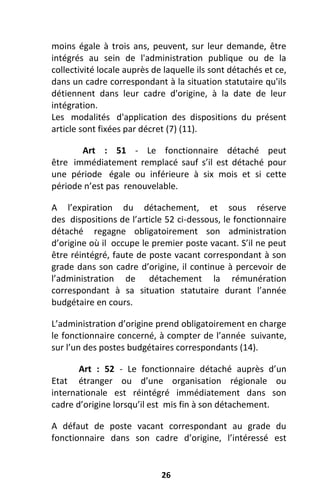 26
moins égale à trois ans, peuvent, sur leur demande, être
intégrés au sein de l'administration publique ou de la
collectivité locale auprès de laquelle ils sont détachés et ce,
dans un cadre correspondant à la situation statutaire qu'ils
détiennent dans leur cadre d'origine, à la date de leur
intégration.
Les modalités d'application des dispositions du présent
article sont fixées par décret (7) (11).
Art : 51 - Le fonctionnaire détaché peut
être immédiatement remplacé sauf s’il est détaché pour
une période égale ou inférieure à six mois et si cette
période n’est pas renouvelable.
A l’expiration du détachement, et sous réserve
des dispositions de l’article 52 ci-dessous, le fonctionnaire
détaché regagne obligatoirement son administration
d’origine où il occupe le premier poste vacant. S’il ne peut
être réintégré, faute de poste vacant correspondant à son
grade dans son cadre d’origine, il continue à percevoir de
l’administration de détachement la rémunération
correspondant à sa situation statutaire durant l’année
budgétaire en cours.
L’administration d’origine prend obligatoirement en charge
le fonctionnaire concerné, à compter de l’année suivante,
sur l’un des postes budgétaires correspondants (14).
Art : 52 - Le fonctionnaire détaché auprès d’un
Etat étranger ou d’une organisation régionale ou
internationale est réintégré immédiatement dans son
cadre d’origine lorsqu’il est mis fin à son détachement.
A défaut de poste vacant correspondant au grade du
fonctionnaire dans son cadre d’origine, l’intéressé est
 