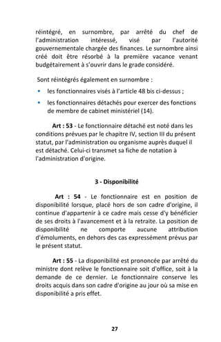 27
réintégré, en surnombre, par arrêté du chef de
l’administration intéressé, visé par l’autorité
gouvernementale chargée des finances. Le surnombre ainsi
créé doit être résorbé à la première vacance venant
budgétairement à s’ouvrir dans le grade considéré.
Sont réintégrés également en surnombre :
 les fonctionnaires visés à l’article 48 bis ci-dessus ;
 les fonctionnaires détachés pour exercer des fonctions
de membre de cabinet ministériel (14).
Art : 53 - Le fonctionnaire détaché est noté dans les
conditions prévues par le chapitre IV, section III du présent
statut, par l'administration ou organisme auprès duquel il
est détaché. Celui-ci transmet sa fiche de notation à
l'administration d'origine.
3 - Disponibilité
Art : 54 - Le fonctionnaire est en position de
disponibilité lorsque, placé hors de son cadre d'origine, il
continue d'appartenir à ce cadre mais cesse d'y bénéficier
de ses droits à l'avancement et à la retraite. La position de
disponibilité ne comporte aucune attribution
d'émoluments, en dehors des cas expressément prévus par
le présent statut.
Art : 55 - La disponibilité est prononcée par arrêté du
ministre dont relève le fonctionnaire soit d'office, soit à la
demande de ce dernier. Le fonctionnaire conserve les
droits acquis dans son cadre d'origine au jour où sa mise en
disponibilité a pris effet.
 