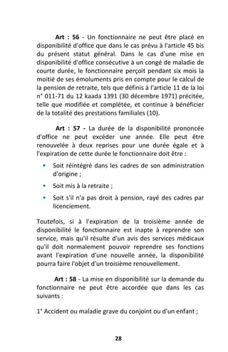 28
Art : 56 - Un fonctionnaire ne peut être placé en
disponibilité d'office que dans le cas prévu à l'article 45 bis
du présent statut général. Dans le cas d'une mise en
disponibilité d'office consécutive à un congé de maladie de
courte durée, le fonctionnaire perçoit pendant six mois la
moitié de ses émoluments pris en compte pour le calcul de
la pension de retraite, tels que définis à l'article 11 de la loi
n° 011-71 du 12 kaada 1391 (30 décembre 1971) précitée,
telle que modifiée et complétée, et continue à bénéficier
de la totalité des prestations familiales (10).
Art : 57 - La durée de la disponibilité prononcée
d'office ne peut excéder une année. Elle peut être
renouvelée à deux reprises pour une durée égale et à
l'expiration de cette durée le fonctionnaire doit être :
 Soit réintégré dans les cadres de son administration
d'origine ;
 Soit mis à la retraite ;
 Soit s'il n'a pas droit à pension, rayé des cadres par
licenciement.
Toutefois, si à l'expiration de la troisième année de
disponibilité le fonctionnaire est inapte à reprendre son
service, mais qu'il résulte d'un avis des services médicaux
qu'il doit normalement pouvoir reprendre ses fonctions
avant l'expiration d'une nouvelle année, la disponibilité
pourra faire l'objet d'un troisième renouvellement.
Art : 58 - La mise en disponibilité sur la demande du
fonctionnaire ne peut être accordée que dans les cas
suivants :
1° Accident ou maladie grave du conjoint ou d'un enfant ;
 