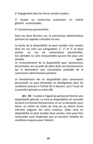 29
2° Engagement dans les Forces armées royales ;
3° Etudes ou recherches présentant un intérêt
général incontestable ;
4° Convenances personnelles.
Dans ces deux derniers cas, la commission administrative
paritaire est appelée à émettre un avis.
La durée de la disponibilité ne peut excéder trois années
dans les cas visés aux paragraphes 1°, 2° et 3° et deux
années au cas de convenances personnelles.
Ces périodes ne sont renouvelables qu'une fois pour une
période égale.
Le renouvellement de la disponibilité pour convenances
personnelles est accordé de plein droit aux fonctionnaires
qui le demandent sans consultation préalable de la
commission administrative paritaire.
Le fonctionnaire mis en disponibilité pour convenance
personnelle ne peut demander sa réintégration dans les
conditions prévues à l'article 62 ci-dessous, qu'à l'issue de
la première période au moins (8).
Art : 59 - Il existe à l'égard du personnel féminin une
disponibilité spéciale. La mise en disponibilité est accordée
de droit à la femme fonctionnaire, et sur sa demande, pour
élever un enfant de moins de cinq ans ou atteint d'une
infirmité exigeant des soins continus. Cette mise en
disponibilité ne peut excéder deux années, mais peut être
renouvelée aussi longtemps que se trouvent remplies les
conditions requises pour l'obtenir.
 