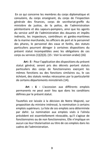 3
En ce qui concerne les membres du corps diplomatique et
consulaire, du corps enseignant, du corps de l'inspection
générale des finances, corps de secrétariat-greffe du
ministère de justice, de la police, de l'administration
pénitentiaire et des sapeurs-pompiers, ainsi que les agents
du service actif de l'administration des douanes et impôts
indirects, les inspecteurs, contrôleurs et gardes-maritimes
de la marine marchande, les officiers de port et le personnel
des phares, le personnel des eaux et forêts, des statuts
particuliers pourront déroger à certaines dispositions du
présent statut incompatibles avec les obligations de ces
corps ou services (1)(2)(3). (15 : Voir la version arabe) (16)
Art : 5 - Pour l'application des dispositions du présent
statut général, seront pris des décrets portant statuts
particuliers des corps de fonctionnaires exerçant les
mêmes fonctions ou des fonctions similaires ou, le cas
échéant, des statuts rendus nécessaires par la particularité
de certains départements ministériels (14).
Art : 6 - L'accession aux différents emplois
permanents ne peut avoir lieu que dans les conditions
définies par le présent statut.
Toutefois est laissée à la décision de Notre Majesté, sur
proposition du ministre intéressé, la nomination à certains
emplois supérieurs. La liste de ces emplois sera déterminée
par dahir. La nomination aux emplois visés à l'alinéa
précédent est essentiellement révocable, qu'il s'agisse de
fonctionnaires ou de non fonctionnaires. Elle n'implique en
aucun cas leur titularisation au titre de ces emplois dans les
cadres de l'administration.
 