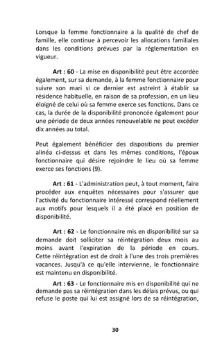 30
Lorsque la femme fonctionnaire a la qualité de chef de
famille, elle continue à percevoir les allocations familiales
dans les conditions prévues par la réglementation en
vigueur.
Art : 60 - La mise en disponibilité peut être accordée
également, sur sa demande, à la femme fonctionnaire pour
suivre son mari si ce dernier est astreint à établir sa
résidence habituelle, en raison de sa profession, en un lieu
éloigné de celui où sa femme exerce ses fonctions. Dans ce
cas, la durée de la disponibilité prononcée également pour
une période de deux années renouvelable ne peut excéder
dix années au total.
Peut également bénéficier des dispositions du premier
alinéa ci-dessus et dans les mêmes conditions, l'époux
fonctionnaire qui désire rejoindre le lieu où sa femme
exerce ses fonctions (9).
Art : 61 - L'administration peut, à tout moment, faire
procéder aux enquêtes nécessaires pour s'assurer que
l'activité du fonctionnaire intéressé correspond réellement
aux motifs pour lesquels il a été placé en position de
disponibilité.
Art : 62 - Le fonctionnaire mis en disponibilité sur sa
demande doit solliciter sa réintégration deux mois au
moins avant l'expiration de la période en cours.
Cette réintégration est de droit à l'une des trois premières
vacances. Jusqu'à ce qu'elle intervienne, le fonctionnaire
est maintenu en disponibilité.
Art : 63 - Le fonctionnaire mis en disponibilité qui ne
demande pas sa réintégration dans les délais prévus, ou qui
refuse le poste qui lui est assigné lors de sa réintégration,
 