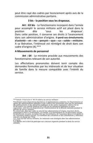 31
peut être rayé des cadres par licenciement après avis de la
commission administrative paritaire.
3 bis - la position sous les drapeaux.
Art : 63 bis - Le fonctionnaire incorporé dans l'armée
pour accomplir le service militaire actif est placé dans la
position dite 'sous les drapeaux'.
Dans cette position, il conserve ses droits à l'avancement
dans son administration d'origine. Il perd ses émoluments
d'activité et ne perçoit que sa solde militaire.
A sa libération, l'intéressé est réintégré de droit dans son
cadre d'origine (4).***
4-Mouvements de personnel
Art : 64 - Le ministre procède aux mouvements des
fonctionnaires relevant de son autorité.
Les affectations prononcées doivent tenir compte des
demandes formulées par les intéressés et de leur situation
de famille dans la mesure compatible avec l'intérêt du
service.
-------------------------------------------------------------------------------
***Article 14 de la loi n° 44.18 relative au service militaire :
Nonobstant toutes dispositions législatives et réglementaires contraires, les fonctionnaires et
agents des administrations publiques et des collectivités territoriales ainsi que les personnels
des établissements et des entreprises publiques et des autres organismes soumis à la loi
69.00 relative au contrôle financier de l’Etat sur les entreprises publiques et autres
organismes, sont mis à la disposition de l’Administration de la défense nationale pendant la
période du service militaire.
Ils conservent, dans leur cadre au sein de leur administration d’origine, tous leurs droits,
notamment le doit à l’avancement, à la retraite, à la rémunération et à la prévoyance sociale.
Ils bénéficient, en outre, au même titre que les militaires, de l’assurance décès et invalidité et
de l’assistance médico-sociale. Les montants des cotisations et des contributions y afférentes
sont pris en charge par l’Etat.
A L’issue de leur service militaire, les intéressés sont réintégrés dans leur administration
d’origine.
Les appelés ont le droit de participer aux concours organisés pendant la durée du service
militaire.
 