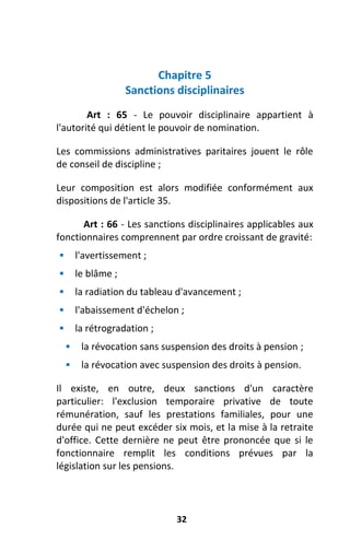 32
Chapitre 5
Sanctions disciplinaires
Art : 65 - Le pouvoir disciplinaire appartient à
l'autorité qui détient le pouvoir de nomination.
Les commissions administratives paritaires jouent le rôle
de conseil de discipline ;
Leur composition est alors modifiée conformément aux
dispositions de l'article 35.
Art : 66 - Les sanctions disciplinaires applicables aux
fonctionnaires comprennent par ordre croissant de gravité:
 l'avertissement ;
 le blâme ;
 la radiation du tableau d'avancement ;
 l'abaissement d'échelon ;
 la rétrogradation ;
 la révocation sans suspension des droits à pension ;
 la révocation avec suspension des droits à pension.
Il existe, en outre, deux sanctions d'un caractère
particulier: l'exclusion temporaire privative de toute
rémunération, sauf les prestations familiales, pour une
durée qui ne peut excéder six mois, et la mise à la retraite
d'office. Cette dernière ne peut être prononcée que si le
fonctionnaire remplit les conditions prévues par la
législation sur les pensions.
 