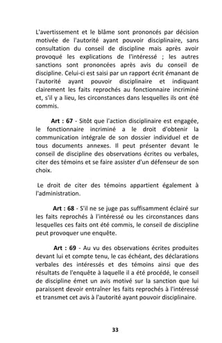 33
L'avertissement et le blâme sont prononcés par décision
motivée de l'autorité ayant pouvoir disciplinaire, sans
consultation du conseil de discipline mais après avoir
provoqué les explications de l'intéressé ; les autres
sanctions sont prononcées après avis du conseil de
discipline. Celui-ci est saisi par un rapport écrit émanant de
l'autorité ayant pouvoir disciplinaire et indiquant
clairement les faits reprochés au fonctionnaire incriminé
et, s'il y a lieu, les circonstances dans lesquelles ils ont été
commis.
Art : 67 - Sitôt que l'action disciplinaire est engagée,
le fonctionnaire incriminé a le droit d'obtenir la
communication intégrale de son dossier individuel et de
tous documents annexes. Il peut présenter devant le
conseil de discipline des observations écrites ou verbales,
citer des témoins et se faire assister d'un défenseur de son
choix.
Le droit de citer des témoins appartient également à
l'administration.
Art : 68 - S'il ne se juge pas suffisamment éclairé sur
les faits reprochés à l'intéressé ou les circonstances dans
lesquelles ces faits ont été commis, le conseil de discipline
peut provoquer une enquête.
Art : 69 - Au vu des observations écrites produites
devant lui et compte tenu, le cas échéant, des déclarations
verbales des intéressés et des témoins ainsi que des
résultats de l'enquête à laquelle il a été procédé, le conseil
de discipline émet un avis motivé sur la sanction que lui
paraissent devoir entraîner les faits reprochés à l'intéressé
et transmet cet avis à l'autorité ayant pouvoir disciplinaire.
 
