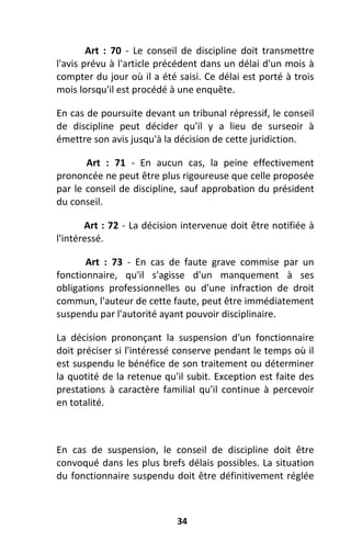 34
Art : 70 - Le conseil de discipline doit transmettre
l'avis prévu à l'article précédent dans un délai d'un mois à
compter du jour où il a été saisi. Ce délai est porté à trois
mois lorsqu'il est procédé à une enquête.
En cas de poursuite devant un tribunal répressif, le conseil
de discipline peut décider qu'il y a lieu de surseoir à
émettre son avis jusqu'à la décision de cette juridiction.
Art : 71 - En aucun cas, la peine effectivement
prononcée ne peut être plus rigoureuse que celle proposée
par le conseil de discipline, sauf approbation du président
du conseil.
Art : 72 - La décision intervenue doit être notifiée à
l'intéressé.
Art : 73 - En cas de faute grave commise par un
fonctionnaire, qu'il s'agisse d'un manquement à ses
obligations professionnelles ou d'une infraction de droit
commun, l'auteur de cette faute, peut être immédiatement
suspendu par l'autorité ayant pouvoir disciplinaire.
La décision prononçant la suspension d'un fonctionnaire
doit préciser si l'intéressé conserve pendant le temps où il
est suspendu le bénéfice de son traitement ou déterminer
la quotité de la retenue qu'il subit. Exception est faite des
prestations à caractère familial qu'il continue à percevoir
en totalité.
En cas de suspension, le conseil de discipline doit être
convoqué dans les plus brefs délais possibles. La situation
du fonctionnaire suspendu doit être définitivement réglée
 