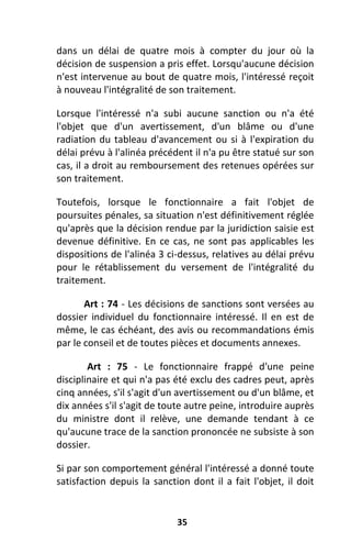 35
dans un délai de quatre mois à compter du jour où la
décision de suspension a pris effet. Lorsqu'aucune décision
n'est intervenue au bout de quatre mois, l'intéressé reçoit
à nouveau l'intégralité de son traitement.
Lorsque l'intéressé n'a subi aucune sanction ou n'a été
l'objet que d'un avertissement, d'un blâme ou d'une
radiation du tableau d'avancement ou si à l'expiration du
délai prévu à l'alinéa précédent il n'a pu être statué sur son
cas, il a droit au remboursement des retenues opérées sur
son traitement.
Toutefois, lorsque le fonctionnaire a fait l'objet de
poursuites pénales, sa situation n'est définitivement réglée
qu'après que la décision rendue par la juridiction saisie est
devenue définitive. En ce cas, ne sont pas applicables les
dispositions de l'alinéa 3 ci-dessus, relatives au délai prévu
pour le rétablissement du versement de l'intégralité du
traitement.
Art : 74 - Les décisions de sanctions sont versées au
dossier individuel du fonctionnaire intéressé. Il en est de
même, le cas échéant, des avis ou recommandations émis
par le conseil et de toutes pièces et documents annexes.
Art : 75 - Le fonctionnaire frappé d'une peine
disciplinaire et qui n'a pas été exclu des cadres peut, après
cinq années, s'il s'agit d'un avertissement ou d'un blâme, et
dix années s'il s'agit de toute autre peine, introduire auprès
du ministre dont il relève, une demande tendant à ce
qu'aucune trace de la sanction prononcée ne subsiste à son
dossier.
Si par son comportement général l'intéressé a donné toute
satisfaction depuis la sanction dont il a fait l'objet, il doit
 