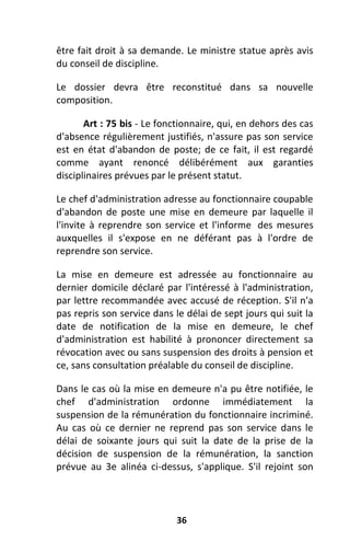 36
être fait droit à sa demande. Le ministre statue après avis
du conseil de discipline.
Le dossier devra être reconstitué dans sa nouvelle
composition.
Art : 75 bis - Le fonctionnaire, qui, en dehors des cas
d'absence régulièrement justifiés, n'assure pas son service
est en état d'abandon de poste; de ce fait, il est regardé
comme ayant renoncé délibérément aux garanties
disciplinaires prévues par le présent statut.
Le chef d'administration adresse au fonctionnaire coupable
d'abandon de poste une mise en demeure par laquelle il
l'invite à reprendre son service et l'informe des mesures
auxquelles il s'expose en ne déférant pas à l'ordre de
reprendre son service.
La mise en demeure est adressée au fonctionnaire au
dernier domicile déclaré par l'intéressé à l'administration,
par lettre recommandée avec accusé de réception. S'il n'a
pas repris son service dans le délai de sept jours qui suit la
date de notification de la mise en demeure, le chef
d'administration est habilité à prononcer directement sa
révocation avec ou sans suspension des droits à pension et
ce, sans consultation préalable du conseil de discipline.
Dans le cas où la mise en demeure n'a pu être notifiée, le
chef d'administration ordonne immédiatement la
suspension de la rémunération du fonctionnaire incriminé.
Au cas où ce dernier ne reprend pas son service dans le
délai de soixante jours qui suit la date de la prise de la
décision de suspension de la rémunération, la sanction
prévue au 3e alinéa ci-dessus, s'applique. S'il rejoint son
 