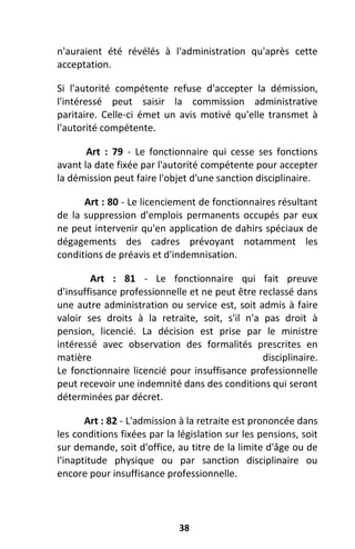 38
n'auraient été révélés à l'administration qu'après cette
acceptation.
Si l'autorité compétente refuse d'accepter la démission,
l'intéressé peut saisir la commission administrative
paritaire. Celle-ci émet un avis motivé qu'elle transmet à
l'autorité compétente.
Art : 79 - Le fonctionnaire qui cesse ses fonctions
avant la date fixée par l'autorité compétente pour accepter
la démission peut faire l'objet d'une sanction disciplinaire.
Art : 80 - Le licenciement de fonctionnaires résultant
de la suppression d'emplois permanents occupés par eux
ne peut intervenir qu'en application de dahirs spéciaux de
dégagements des cadres prévoyant notamment les
conditions de préavis et d'indemnisation.
Art : 81 - Le fonctionnaire qui fait preuve
d'insuffisance professionnelle et ne peut être reclassé dans
une autre administration ou service est, soit admis à faire
valoir ses droits à la retraite, soit, s'il n'a pas droit à
pension, licencié. La décision est prise par le ministre
intéressé avec observation des formalités prescrites en
matière disciplinaire.
Le fonctionnaire licencié pour insuffisance professionnelle
peut recevoir une indemnité dans des conditions qui seront
déterminées par décret.
Art : 82 - L'admission à la retraite est prononcée dans
les conditions fixées par la législation sur les pensions, soit
sur demande, soit d'office, au titre de la limite d'âge ou de
l'inaptitude physique ou par sanction disciplinaire ou
encore pour insuffisance professionnelle.
 