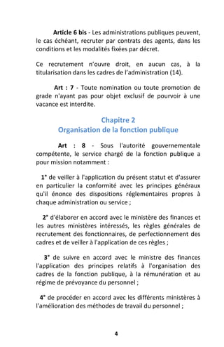 4
Article 6 bis - Les administrations publiques peuvent,
le cas échéant, recruter par contrats des agents, dans les
conditions et les modalités fixées par décret.
Ce recrutement n’ouvre droit, en aucun cas, à la
titularisation dans les cadres de l’administration (14).
Art : 7 - Toute nomination ou toute promotion de
grade n'ayant pas pour objet exclusif de pourvoir à une
vacance est interdite.
Chapitre 2
Organisation de la fonction publique
Art : 8 - Sous l'autorité gouvernementale
compétente, le service chargé de la fonction publique a
pour mission notamment :
1° de veiller à l'application du présent statut et d'assurer
en particulier la conformité avec les principes généraux
qu'il énonce des dispositions réglementaires propres à
chaque administration ou service ;
2° d'élaborer en accord avec le ministère des finances et
les autres ministères intéressés, les règles générales de
recrutement des fonctionnaires, de perfectionnement des
cadres et de veiller à l'application de ces règles ;
3° de suivre en accord avec le ministre des finances
l'application des principes relatifs à l'organisation des
cadres de la fonction publique, à la rémunération et au
régime de prévoyance du personnel ;
4° de procéder en accord avec les différents ministères à
l'amélioration des méthodes de travail du personnel ;
 