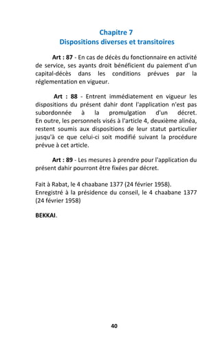 40
Chapitre 7
Dispositions diverses et transitoires
Art : 87 - En cas de décès du fonctionnaire en activité
de service, ses ayants droit bénéficient du paiement d'un
capital-décès dans les conditions prévues par la
réglementation en vigueur.
Art : 88 - Entrent immédiatement en vigueur les
dispositions du présent dahir dont l'application n'est pas
subordonnée à la promulgation d'un décret.
En outre, les personnels visés à l'article 4, deuxième alinéa,
restent soumis aux dispositions de leur statut particulier
jusqu'à ce que celui-ci soit modifié suivant la procédure
prévue à cet article.
Art : 89 - Les mesures à prendre pour l'application du
présent dahir pourront être fixées par décret.
Fait à Rabat, le 4 chaabane 1377 (24 février 1958).
Enregistré à la présidence du conseil, le 4 chaabane 1377
(24 février 1958)
BEKKAI.
 