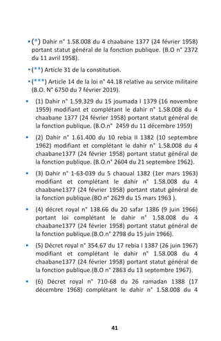 41
 (
*
) Dahir n° 1.58.008 du 4 chaabane 1377 (24 février 1958)
portant statut général de la fonction publique. (B.O n° 2372
du 11 avril 1958).
(**) Article 31 de la constitution.
(***) Article 14 de la loi n° 44.18 relative au service militaire
(B.O. N° 6750 du 7 février 2019).
 (1) Dahir n° 1.59.329 du 15 joumada I 1379 (16 novembre
1959) modifiant et complétant le dahir n° 1.58.008 du 4
chaabane 1377 (24 février 1958) portant statut général de
la fonction publique. (B.O.n° 2459 du 11 décembre 1959)
 (2) Dahir n° 1.61.400 du 10 rebia II 1382 (10 septembre
1962) modifiant et complétant le dahir n° 1.58.008 du 4
chaabane1377 (24 février 1958) portant statut général de
la fonction publique. (B.O.n° 2604 du 21 septembre 1962).
 (3) Dahir n° 1-63-039 du 5 chaoual 1382 (1er mars 1963)
modifiant et complétant le dahir n° 1.58.008 du 4
chaabane1377 (24 février 1958) portant statut général de
la fonction publique.(BO n° 2629 du 15 mars 1963 ).
 (4) décret royal n° 138.66 du 20 safar 1386 (9 juin 1966)
portant loi complétant le dahir n° 1.58.008 du 4
chaabane1377 (24 février 1958) portant statut général de
la fonction publique.(B.O.n° 2798 du 15 juin 1966).
 (5) Décret royal n° 354.67 du 17 rebia I 1387 (26 juin 1967)
modifiant et complétant le dahir n° 1.58.008 du 4
chaabane1377 (24 février 1958) portant statut général de
la fonction publique.(B.O n° 2863 du 13 septembre 1967).
 (6) Décret royal n° 710-68 du 26 ramadan 1388 (17
décembre 1968) complétant le dahir n° 1.58.008 du 4
 