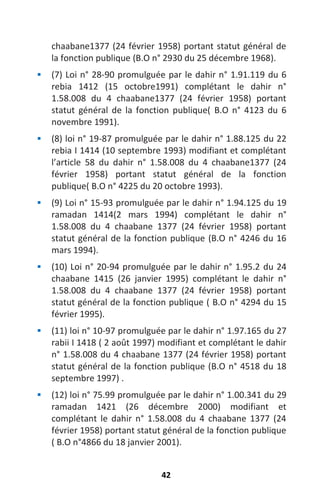 42
chaabane1377 (24 février 1958) portant statut général de
la fonction publique (B.O n° 2930 du 25 décembre 1968).
 (7) Loi n° 28-90 promulguée par le dahir n° 1.91.119 du 6
rebia 1412 (15 octobre1991) complétant le dahir n°
1.58.008 du 4 chaabane1377 (24 février 1958) portant
statut général de la fonction publique( B.O n° 4123 du 6
novembre 1991).
 (8) loi n° 19-87 promulguée par le dahir n° 1.88.125 du 22
rebia I 1414 (10 septembre 1993) modifiant et complétant
l’article 58 du dahir n° 1.58.008 du 4 chaabane1377 (24
février 1958) portant statut général de la fonction
publique( B.O n° 4225 du 20 octobre 1993).
 (9) Loi n° 15-93 promulguée par le dahir n° 1.94.125 du 19
ramadan 1414(2 mars 1994) complétant le dahir n°
1.58.008 du 4 chaabane 1377 (24 février 1958) portant
statut général de la fonction publique (B.O n° 4246 du 16
mars 1994).
 (10) Loi n° 20-94 promulguée par le dahir n° 1.95.2 du 24
chaabane 1415 (26 janvier 1995) complétant le dahir n°
1.58.008 du 4 chaabane 1377 (24 février 1958) portant
statut général de la fonction publique ( B.O n° 4294 du 15
février 1995).
 (11) loi n° 10-97 promulguée par le dahir n° 1.97.165 du 27
rabii I 1418 ( 2 août 1997) modifiant et complétant le dahir
n° 1.58.008 du 4 chaabane 1377 (24 février 1958) portant
statut général de la fonction publique (B.O n° 4518 du 18
septembre 1997) .
 (12) loi n° 75.99 promulguée par le dahir n° 1.00.341 du 29
ramadan 1421 (26 décembre 2000) modifiant et
complétant le dahir n° 1.58.008 du 4 chaabane 1377 (24
février 1958) portant statut général de la fonction publique
( B.O n°4866 du 18 janvier 2001).
 