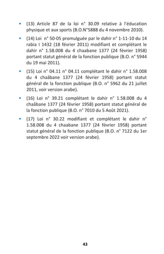 43
 (13) Article 87 de la loi n° 30.09 relative à l’éducation
physique et aux sports (B.O.N°5888 du 4 novembre 2010).
 (14) Loi n° 50-05 promulguée par le dahir n° 1-11-10 du 14
rabia I 1432 (18 février 2011) modifiant et complétant le
dahir n° 1.58.008 du 4 chaabane 1377 (24 février 1958)
portant statut général de la fonction publique (B.O. n° 5944
du 19 mai 2011).
 (15) Loi n° 04.11 n° 04.11 complétant le dahir n° 1.58.008
du 4 chaâbane 1377 (24 février 1958) portant statut
général de la fonction publique (B.O. n° 5962 du 21 juillet
2011, voir version arabe).
 (16) Loi n° 39.21 complétant le dahir n° 1.58.008 du 4
chaâbane 1377 (24 février 1958) portant statut général de
la fonction publique (B.O. n° 7010 du 5 Août 2021).
 (17) Loi n° 30.22 modifiant et complétant le dahir n°
1.58.008 du 4 chaabane 1377 (24 février 1958) portant
statut général de la fonction publique (B.O. n° 7122 du 1er
septembre 2022 voir version arabe).
 