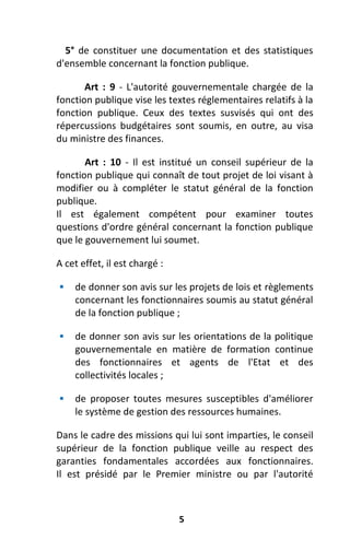5
5° de constituer une documentation et des statistiques
d'ensemble concernant la fonction publique.
Art : 9 - L'autorité gouvernementale chargée de la
fonction publique vise les textes réglementaires relatifs à la
fonction publique. Ceux des textes susvisés qui ont des
répercussions budgétaires sont soumis, en outre, au visa
du ministre des finances.
Art : 10 - Il est institué un conseil supérieur de la
fonction publique qui connaît de tout projet de loi visant à
modifier ou à compléter le statut général de la fonction
publique.
Il est également compétent pour examiner toutes
questions d'ordre général concernant la fonction publique
que le gouvernement lui soumet.
A cet effet, il est chargé :
 de donner son avis sur les projets de lois et règlements
concernant les fonctionnaires soumis au statut général
de la fonction publique ;
 de donner son avis sur les orientations de la politique
gouvernementale en matière de formation continue
des fonctionnaires et agents de l'Etat et des
collectivités locales ;
 de proposer toutes mesures susceptibles d'améliorer
le système de gestion des ressources humaines.
Dans le cadre des missions qui lui sont imparties, le conseil
supérieur de la fonction publique veille au respect des
garanties fondamentales accordées aux fonctionnaires.
Il est présidé par le Premier ministre ou par l'autorité
 