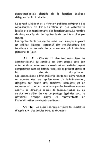 6
gouvernementale chargée de la fonction publique
déléguée par lui à cet effet.
Le conseil supérieur de la fonction publique comprend des
représentants de l'administration et des collectivités
locales et des représentants des fonctionnaires. Le nombre
de chaque catégorie des représentants précités est fixé par
décret.
Les représentants des fonctionnaires sont élus par et parmi
un collège électoral composé des représentants des
fonctionnaires au sein des commissions administratives
paritaires (5) (12).
Art : 11 - Chaque ministre instituera dans les
administrations ou services qui sont placés sous son
autorité, des commissions administratives paritaires ayant
compétence dans les limites fixées par le présent statut et
les décrets d'application.
Les commissions administratives paritaires comprennent
un nombre égal de représentants de l'administration,
désignés par arrêté des ministres intéressés, et de
représentants du personnel élus par les fonctionnaires en
activité ou détachés auprès de l'administration ou du
service considéré. En cas de partage égal des voix, le
président, désigné parmi les représentants de
l'administration, a voix prépondérante.
Art : 12 - Un décret particulier fixera les modalités
d'application des articles 10 et 11 ci-dessus.
 