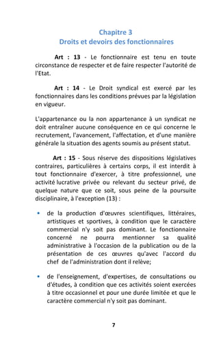 7
Chapitre 3
Droits et devoirs des fonctionnaires
Art : 13 - Le fonctionnaire est tenu en toute
circonstance de respecter et de faire respecter l'autorité de
l'Etat.
Art : 14 - Le Droit syndical est exercé par les
fonctionnaires dans les conditions prévues par la législation
en vigueur.
L'appartenance ou la non appartenance à un syndicat ne
doit entraîner aucune conséquence en ce qui concerne le
recrutement, l'avancement, l'affectation, et d'une manière
générale la situation des agents soumis au présent statut.
Art : 15 - Sous réserve des dispositions législatives
contraires, particulières à certains corps, il est interdit à
tout fonctionnaire d'exercer, à titre professionnel, une
activité lucrative privée ou relevant du secteur privé, de
quelque nature que ce soit, sous peine de la poursuite
disciplinaire, à l'exception (13) :
 de la production d'œuvres scientifiques, littéraires,
artistiques et sportives, à condition que le caractère
commercial n'y soit pas dominant. Le fonctionnaire
concerné ne pourra mentionner sa qualité
administrative à l'occasion de la publication ou de la
présentation de ces œuvres qu'avec l'accord du
chef de l'administration dont il relève;
 de l'enseignement, d'expertises, de consultations ou
d'études, à condition que ces activités soient exercées
à titre occasionnel et pour une durée limitée et que le
caractère commercial n'y soit pas dominant.
 