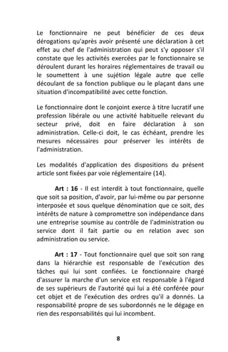 8
Le fonctionnaire ne peut bénéficier de ces deux
dérogations qu'après avoir présenté une déclaration à cet
effet au chef de l'administration qui peut s'y opposer s'il
constate que les activités exercées par le fonctionnaire se
déroulent durant les horaires réglementaires de travail ou
le soumettent à une sujétion légale autre que celle
découlant de sa fonction publique ou le plaçant dans une
situation d'incompatibilité avec cette fonction.
Le fonctionnaire dont le conjoint exerce à titre lucratif une
profession libérale ou une activité habituelle relevant du
secteur privé, doit en faire déclaration à son
administration. Celle-ci doit, le cas échéant, prendre les
mesures nécessaires pour préserver les intérêts de
l'administration.
Les modalités d'application des dispositions du présent
article sont fixées par voie réglementaire (14).
Art : 16 - Il est interdit à tout fonctionnaire, quelle
que soit sa position, d'avoir, par lui-même ou par personne
interposée et sous quelque dénomination que ce soit, des
intérêts de nature à compromettre son indépendance dans
une entreprise soumise au contrôle de l'administration ou
service dont il fait partie ou en relation avec son
administration ou service.
Art : 17 - Tout fonctionnaire quel que soit son rang
dans la hiérarchie est responsable de l'exécution des
tâches qui lui sont confiées. Le fonctionnaire chargé
d'assurer la marche d'un service est responsable à l'égard
de ses supérieurs de l'autorité qui lui a été conférée pour
cet objet et de l'exécution des ordres qu'il a donnés. La
responsabilité propre de ses subordonnés ne le dégage en
rien des responsabilités qui lui incombent.
 