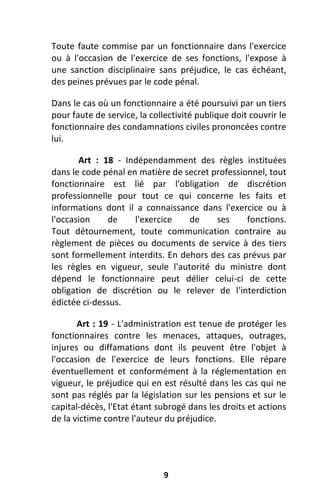 9
Toute faute commise par un fonctionnaire dans l'exercice
ou à l'occasion de l'exercice de ses fonctions, l'expose à
une sanction disciplinaire sans préjudice, le cas échéant,
des peines prévues par le code pénal.
Dans le cas où un fonctionnaire a été poursuivi par un tiers
pour faute de service, la collectivité publique doit couvrir le
fonctionnaire des condamnations civiles prononcées contre
lui.
Art : 18 - Indépendamment des règles instituées
dans le code pénal en matière de secret professionnel, tout
fonctionnaire est lié par l'obligation de discrétion
professionnelle pour tout ce qui concerne les faits et
informations dont il a connaissance dans l'exercice ou à
l'occasion de l'exercice de ses fonctions.
Tout détournement, toute communication contraire au
règlement de pièces ou documents de service à des tiers
sont formellement interdits. En dehors des cas prévus par
les règles en vigueur, seule l'autorité du ministre dont
dépend le fonctionnaire peut délier celui-ci de cette
obligation de discrétion ou le relever de l'interdiction
édictée ci-dessus.
Art : 19 - L'administration est tenue de protéger les
fonctionnaires contre les menaces, attaques, outrages,
injures ou diffamations dont ils peuvent être l'objet à
l'occasion de l'exercice de leurs fonctions. Elle répare
éventuellement et conformément à la réglementation en
vigueur, le préjudice qui en est résulté dans les cas qui ne
sont pas réglés par la législation sur les pensions et sur le
capital-décès, l'Etat étant subrogé dans les droits et actions
de la victime contre l'auteur du préjudice.
 