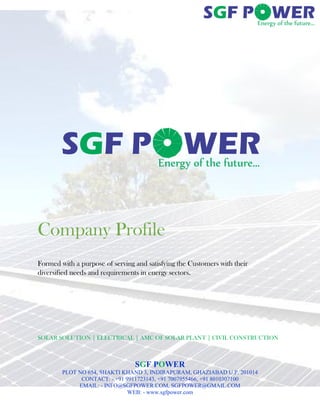 SGF POWER
PLOT NO 654, SHAKTI KHAND 3, INDIRAPURAM, GHAZIABAD U.P. 201014
CONTACT: - +91 9911723143, +91 7007955466, +91 8010307100
EMAIL: - INFO@SGFPOWER.COM, SGFPOWER@GMAIL.COM
WEB: - www.sgfpower.com
Company Profile
Formed with a purpose of serving and satisfying the Customers with their
diversified needs and requirements in energy sectors.
SOLAR SOLUTION | ELECTRICAL | AMC OF SOLAR PLANT | CIVIL CONSTRUCTION
 