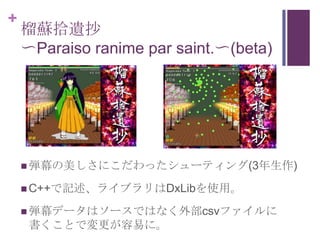 +
    榴蘇拾遺抄
    〜Paraiso ranime par saint.〜(beta)




     弾幕の美しさにこだわったシューティング(3年生作)

     C++で記述、ライブラリはDxLibを使用。

     弾幕データはソースではなく外部csvファイルに
     書くことで変更が容易に。
 