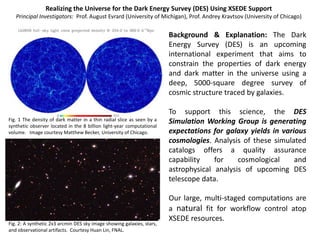 Realizing the Universe for the Dark Energy Survey (DES) Using XSEDE Support
   Principal Investigators: Prof. August Evrard (University of Michigan), Prof. Andrey Kravtsov (University of Chicago)


                                                                        Background & Explanation: The Dark
                                                                        Energy Survey (DES) is an upcoming
                                                                        international experiment that aims to
                                                                        constrain the properties of dark energy
                                                                        and dark matter in the universe using a
                                                                        deep, 5000-square degree survey of
                                                                        cosmic structure traced by galaxies.

                                                                        To support this science, the DES
Fig. 1 The density of dark matter in a thin radial slice as seen by a   Simulation Working Group is generating
synthetic observer located in the 8 billion light-year computational
volume. Image courtesy Matthew Becker, University of Chicago.           expectations for galaxy yields in various
                                                                        cosmologies. Analysis of these simulated
                                                                        catalogs offers a quality assurance
                                                                        capability    for    cosmological     and
                                                                        astrophysical analysis of upcoming DES
                                                                        telescope data.

                                                                        Our large, multi-staged computations are
                                                                        a natural fit for workflow control atop
                                                                        XSEDE resources.
Fig. 2: A synthetic 2x3 arcmin DES sky image showing galaxies, stars,
and observational artifacts. Courtesy Huan Lin, FNAL.
 