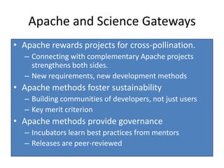 Apache and Science Gateways
• Apache rewards projects for cross-pollination.
  – Connecting with complementary Apache projects
    strengthens both sides.
  – New requirements, new development methods
• Apache methods foster sustainability
  – Building communities of developers, not just users
  – Key merit criterion
• Apache methods provide governance
  – Incubators learn best practices from mentors
  – Releases are peer-reviewed
 