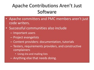 Apache Contributions Aren’t Just
             Software
• Apache committers and PMC members aren’t just
  code writers.
• Successful communities also include
  –   Important users
  –   Project evangelists
  –   Content providers: documentation, tutorials
  –   Testers, requirements providers, and constructive
      complainers
       • Using Jira and mailing lists
  – Anything else that needs doing.
 