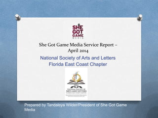 She Got Game Media Service Report –
April 2014
National Society of Arts and Letters
Florida East Coast Chapter
Prepared by Tandaleya Wilder/President of She Got Game
Media
 