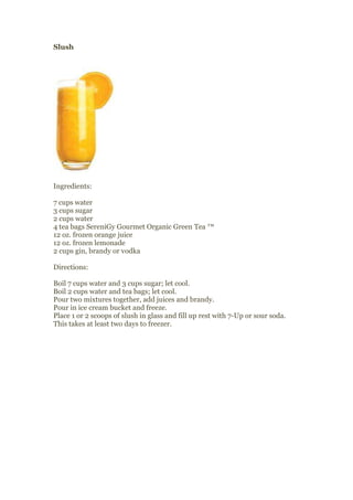 Slush




Ingredients:

7 cups water
3 cups sugar
2 cups water
4 tea bags SereniGy Gourmet Organic Green Tea ™
12 oz. frozen orange juice
12 oz. frozen lemonade
2 cups gin, brandy or vodka

Directions:

Boil 7 cups water and 3 cups sugar; let cool.
Boil 2 cups water and tea bags; let cool.
Pour two mixtures together, add juices and brandy.
Pour in ice cream bucket and freeze.
Place 1 or 2 scoops of slush in glass and fill up rest with 7-Up or sour soda.
This takes at least two days to freezer.
 