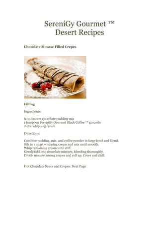 SereniGy Gourmet ™
                  Desert Recipes
Chocolate Mousse Filled Crepes




Filling

Ingredients:

6 oz. instant chocolate pudding mix
1 teaspoon SereniGy Gourmet Black Coffee ™ grounds
2 qts. whipping cream

Directions:

Combine pudding, mix, and coffee powder in large bowl and blend.
Stir in 1 quart whipping cream and mix until smooth.
Whip remaining cream until stiff.
Gently fold into chocolate mixture, blending thoroughly.
Divide mousse among crepes and roll up. Cover and chill.


Hot Chocolate Sauce and Crepes: Next Page
 