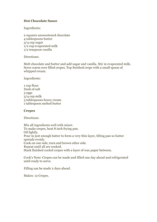 Hot Chocolate Sauce

Ingredients:

2 squares unsweetened chocolate
4 tablespoons butter
3/4 cup sugar
1/2 cup evaporated milk
1/2 teaspoon vanilla

Directions:

Melt chocolate and butter and add sugar and vanilla. Stir in evaporated milk.
Serve warm over filled crepes. Top finished crepe with a small spoon of
whipped cream.

Ingredients:

1 cup flour
Dash of salt
3 eggs
3/4 cup milk
3 tablespoons heavy cream
1 tablespoon melted butter

Crepes

Directions:

Mix all ingredients well with mixer.
To make crepes, heat 8 inch frying pan.
Oil lightly.
Pour in just enough batter to form a very thin layer, tilting pan so batter
spreads evenly.
Cook on one side; turn and brown other side.
Repeat until all are cooked.
Stack finished cooled crepes with a layer of wax paper between.

Cook’s Note: Crepes can be made and filled one day ahead and refrigerated
until ready to serve.

Filling can be made 2 days ahead.

Makes: 12 Crepes.
 