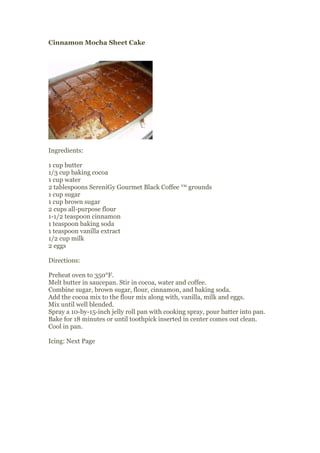 Cinnamon Mocha Sheet Cake




Ingredients:

1 cup butter
1/3 cup baking cocoa
1 cup water
2 tablespoons SereniGy Gourmet Black Coffee ™ grounds
1 cup sugar
1 cup brown sugar
2 cups all-purpose flour
1-1/2 teaspoon cinnamon
1 teaspoon baking soda
1 teaspoon vanilla extract
1/2 cup milk
2 eggs

Directions:

Preheat oven to 350°F.
Melt butter in saucepan. Stir in cocoa, water and coffee.
Combine sugar, brown sugar, flour, cinnamon, and baking soda.
Add the cocoa mix to the flour mix along with, vanilla, milk and eggs.
Mix until well blended.
Spray a 10-by-15-inch jelly roll pan with cooking spray, pour batter into pan.
Bake for 18 minutes or until toothpick inserted in center comes out clean.
Cool in pan.

Icing: Next Page
 