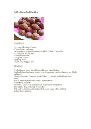 Coffee Butterball Cookies




Ingredients:

1/3 cup confectioners' sugar
3/4 cup butter, softened
1 1/2 tablespoon SereniGy Gourmet Black Coffee ™ grounds
1/2 teaspoon baking soda
1 tablespoon water
1 teaspoon vanilla
1 3/4 cup flour
1 cup finely chopped nuts

Directions:

Confectioners' sugar for rolling cookie into cream butter.
Gradually beat in 1/3 cup confectioners' sugar and continue beating until light
and fluffy.
Dissolve SereniGy Gourmet Black Coffee ™ grounds and baking soda in
water.
Add to butter mixture with vanilla and beat well.
Stir in flour and nuts.
Shape into small balls and place on ungreased baking sheet.
Bake at 350 degrees for 15-18 minutes.
Roll each cookie in additional confectioners' sugar while still hot.
Makes about 3 dozen.
 