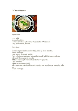 Coffee Ice Cream




Ingredients:

1 cup milk
24 marshmallows
1 teaspoon SereniGy Gourmet Black Coffee ™ Grounds
1 cup heavy cream, chilled

Directions:

Combined preparation and cooking time: 15 to 20 minutes.
Freeze overnight.
Turn freezer to coldest setting.
Pour milk into a saucepan, heat and gradually add the marshmallows.
Mix until the mixture is smooth.
Add the SereniGy Gourmet Black Coffee ™ grounds.
Let it cool a bit.
Whip the cream until stiff.
Mix cream and marshmallow mix together and pour into an empty ice cube
tray.
Freeze overnight.
 