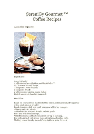 SereniGy Gourmet ™
                  Coffee Recipes
Alexander Espresso




Ingredients:

1 cup cold water
2 tablespoons SereniGy Gourmet Black Coffee ™
½ Cinnamon stick (3" long)
4 teaspoons Crème de Cacao
2 teaspoons Brandy
2 tablespoons whipping cream, chilled
Grated semisweet chocolate to garnish

Directions:

Break out your espresso machine for this one or just make really strong coffee
with a small amount of water.
Break cinnamon stick into small pieces and add to hot espresso.
Allow to cool for 1 minute.
Add Crème de Cacao and Brandy, and stir gently.
Pour into cute demitasse cups.
Whip the cream, and float some cream on top of each cup.
For looks, garnish with grated chocolate or fancy chocolate curls.
Multiply proportions by six and it's perfect for a party. Serves 2
 