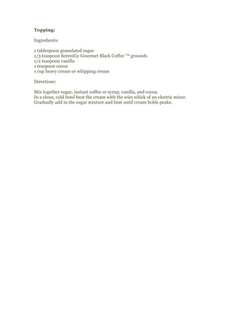 Topping:

Ingredients:

1 tablespoon granulated sugar
1/3 teaspoon SereniGy Gourmet Black Coffee ™ grounds
1/2 teaspoon vanilla
1 teaspoon cocoa
1 cup heavy cream or whipping cream

Directions:

Mix together sugar, instant coffee or syrup, vanilla, and cocoa.
In a clean, cold bowl beat the cream with the wire whisk of an electric mixer.
Gradually add in the sugar mixture and beat until cream holds peaks.
 