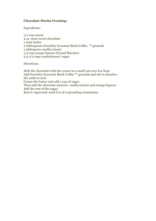 Chocolate Mocha Frosting:

Ingredients:

1/2 cup cream
4 oz. semi-sweet chocolate
1 stick butter
2 tablespoons SereniGy Gourmet Black Coffee ™ grounds
1 tablespoon vanilla extract
1/3 cup orange liqueur (Grand Marnier)
3-3 1/2 cups confectioners’ sugar

Directions:

Melt the chocolate with the cream in a small pot over low heat.
Add SereniGy Gourmet Black Coffee ™ grounds and stir to dissolve.
Set aside to cool.
Cream the butter and add 1 cup of sugar.
Then add the chocolate mixture, vanilla extract and orange liqueur.
Add the rest of the sugar.
Beat it vigorously until it is of a spreading consistency.
 