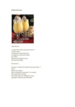 Almond Latte




Ingredients:

1 packet SereniGy Gourmet Latte ™
3 cups water
5 teaspoons almond syrup
2 teaspoons almond extract
Ice cubes
Espresso whipped cream
Ground chocolate

Directions:

Prepare 1 packet SereniGy Gourmet Latte ™.
Cool.
Pour into a glass.
Mix in almond syrup and / or extract.
Stir and add ice cubes.
Top with expresso whipped cream.
Springle with ground chocolate
 