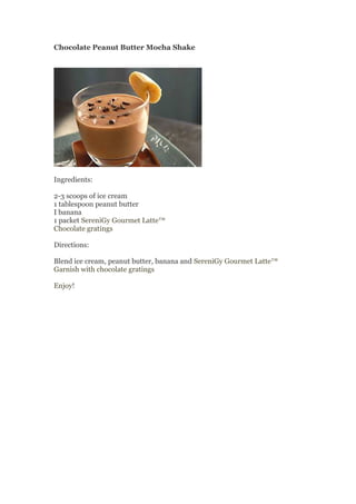 Chocolate Peanut Butter Mocha Shake




Ingredients:

2-3 scoops of ice cream
1 tablespoon peanut butter
I banana
1 packet SereniGy Gourmet Latte™
Chocolate gratings

Directions:

Blend ice cream, peanut butter, banana and SereniGy Gourmet Latte™
Garnish with chocolate gratings

Enjoy!
 
