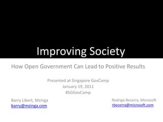 Improving Society
How Open Government Can Lead to Positive Results

                   Presented at Singapore GovCamp
                           January 19, 2011
                             #SGGovCamp
Barry Libert, Mzinga                                Rodrigo Becerra, Microsoft
barry@mzinga.com                                    rbecerra@microsoft.com
 