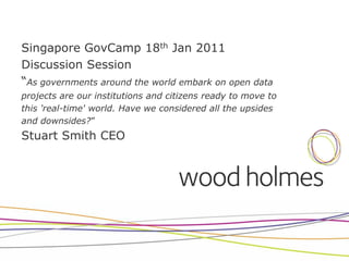 Singapore GovCamp 18th Jan 2011
Discussion Session
“As governments around the world embark on open data
projects are our institutions and citizens ready to move to
this 'real-time' world. Have we considered all the upsides
and downsides?”
Stuart Smith CEO
 
