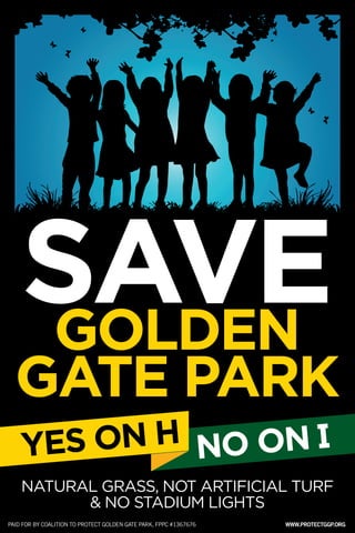 SAVE 
GOLDEN 
GATE PARK 
NATURAL GRASS, NOT ARTIFICIAL TURF & NO STADIUM LIGHTS 
YES ON H 
PAID FOR BY COALITION TO PROTECT GOLDEN GATE PARK, FPPC #1367676 
WWW.PROTECTGGP.ORG 