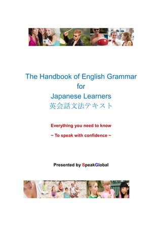 The Handbook of English Grammar
              for
       Japanese Learners
      英会話文法テキスト

       Everything you need to know

       ~ To speak with confidence ~




        Presented by SpeakGlobal
 