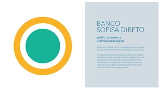 BANCO
SOFISA DIRETO
gestão de presença  
e comunicação digital
Posicionar o Soﬁsa Direto nos ambientes web, através
de um conteúdo divertido e acessível para as pessoas.
Uma grande ocupação digital que contou com o apoio
de plataformas de conteúdo e inﬂuenciadores que nos
apoiaram em conversas sobre Educação Financeira,
esclarecendo o universo dos investimentos, serviços
e features de um Banco 100% digital que não cobra
taxas, sem asteriscos ou pegadinhas.
 